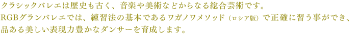 クラシックバレエは歴史も古く、音楽や美術などからなる総合芸術です。RGBグランバレエでは、練習法の基本であるワガノワメソッド（ロシア版）で正確に習う事ができ、品ある美しい表現力豊かなダンサーを育成します。